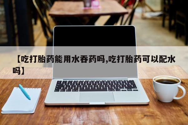 正品私人卖打胎药微信【吃打胎药能用水吞药吗,吃打胎药可以配水吗】