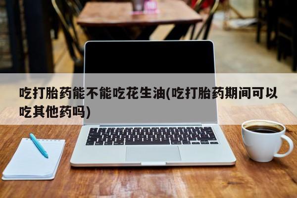 正品私人卖打胎药微信吃打胎药能不能吃花生油(吃打胎药期间可以吃其他药吗)
