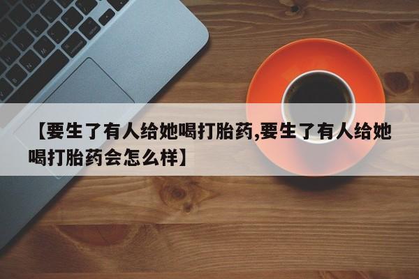正品私人卖打胎药微信【要生了有人给她喝打胎药,要生了有人给她喝打胎药会怎么样】