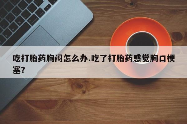 正品私人卖打胎药微信吃打胎药胸闷怎么办.吃了打胎药感觉胸口梗塞？