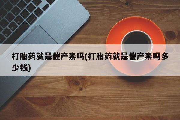 正品私人卖打胎药微信打胎药就是催产素吗(打胎药就是催产素吗多少钱)