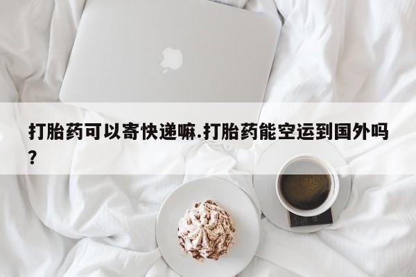 正品私人卖打胎药微信打胎药可以寄快递嘛.打胎药能空运到国外吗？