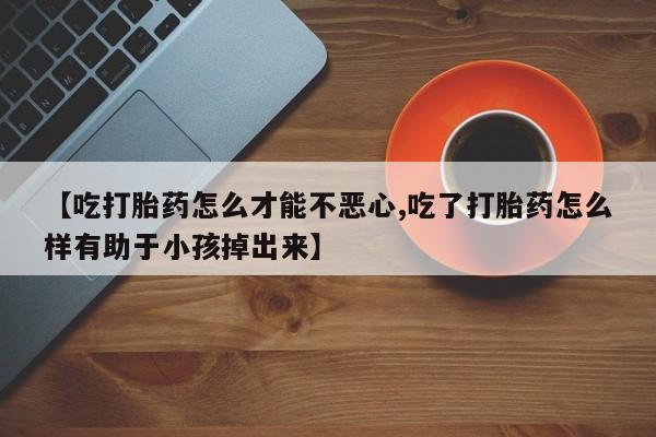 正品私人卖打胎药微信【吃打胎药怎么才能不恶心,吃了打胎药怎么样有助于小孩掉出来】