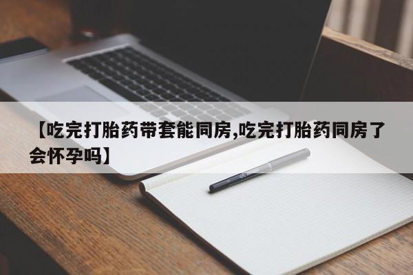 正品私人卖打胎药微信【吃完打胎药带套能同房,吃完打胎药同房了会怀孕吗】