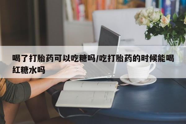 正品私人卖打胎药微信喝了打胎药可以吃糖吗/吃打胎药的时候能喝红糖水吗