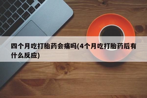 正品私人卖打胎药微信四个月吃打胎药会痛吗(4个月吃打胎药后有什么反应)
