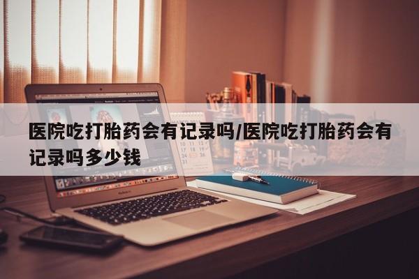 正品私人卖打胎药微信医院吃打胎药会有记录吗/医院吃打胎药会有记录吗多少钱