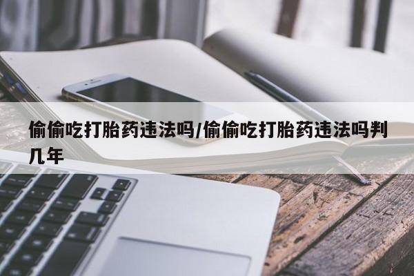 正品私人卖打胎药微信偷偷吃打胎药违法吗/偷偷吃打胎药违法吗判几年