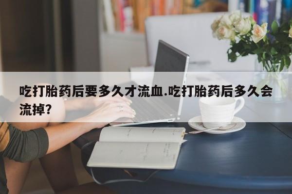 正品私人卖打胎药微信吃打胎药后要多久才流血.吃打胎药后多久会流掉？