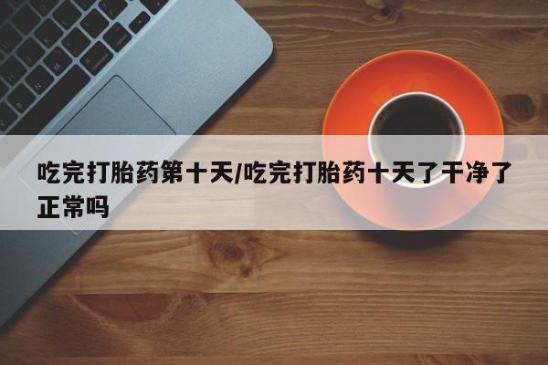 正品私人卖打胎药微信吃完打胎药第十天/吃完打胎药十天了干净了正常吗