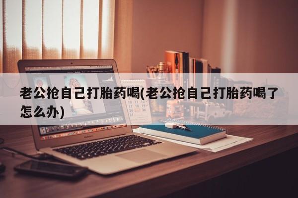 正品私人卖打胎药微信老公抢自己打胎药喝(老公抢自己打胎药喝了怎么办)