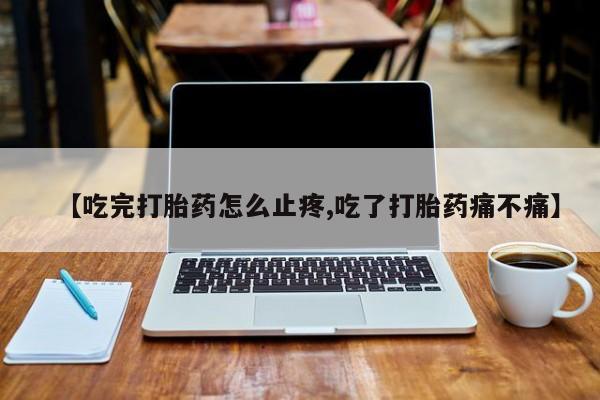 正品私人卖打胎药微信【吃完打胎药怎么止疼,吃了打胎药痛不痛】