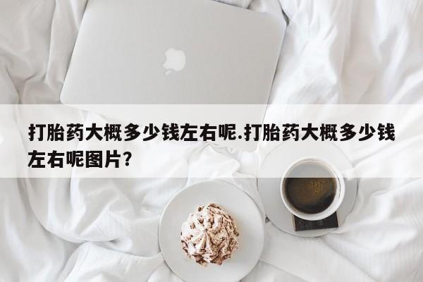 正品私人卖打胎药微信打胎药大概多少钱左右呢.打胎药大概多少钱左右呢图片？