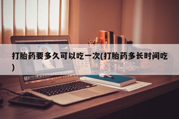正品私人卖打胎药微信打胎药要多久可以吃一次(打胎药多长时间吃)