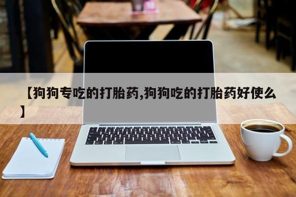 正品私人卖打胎药微信【狗狗专吃的打胎药,狗狗吃的打胎药好使么】