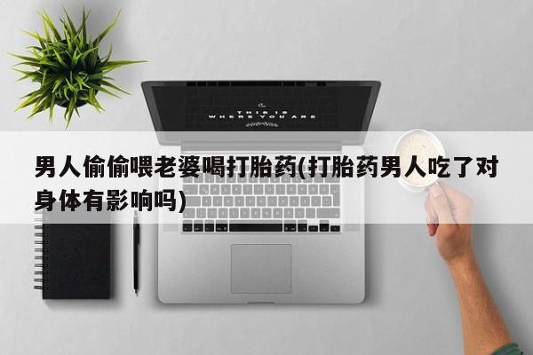 正品私人卖打胎药微信男人偷偷喂老婆喝打胎药(打胎药男人吃了对身体有影响吗)