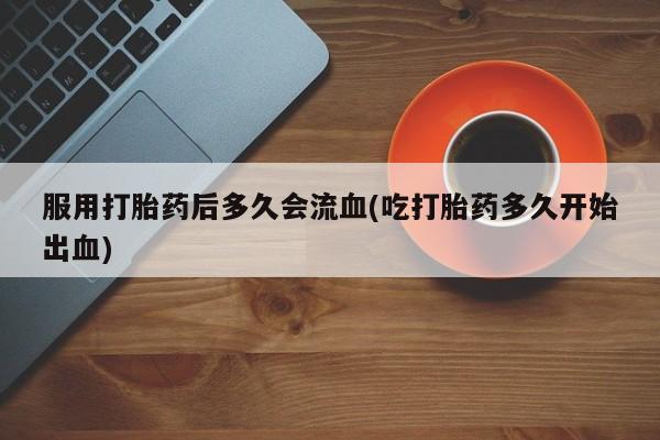 正品私人卖打胎药微信服用打胎药后多久会流血(吃打胎药多久开始出血)