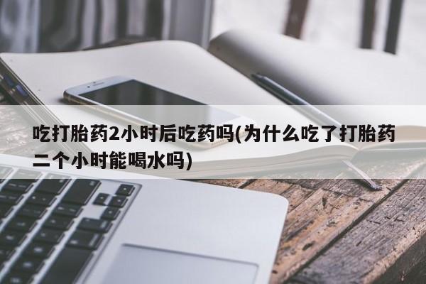 正品私人卖打胎药微信吃打胎药2小时后吃药吗(为什么吃了打胎药二个小时能喝水吗)