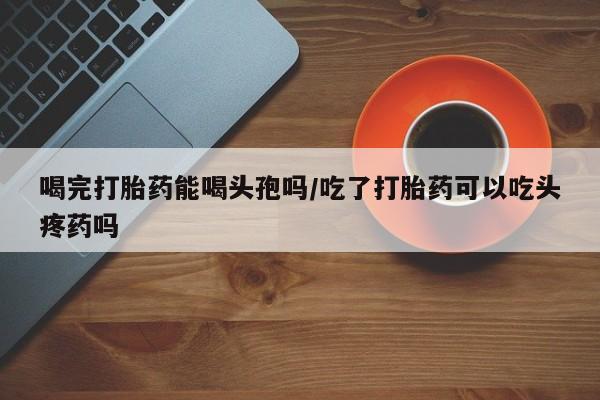 正品私人卖打胎药微信喝完打胎药能喝头孢吗/吃了打胎药可以吃头疼药吗