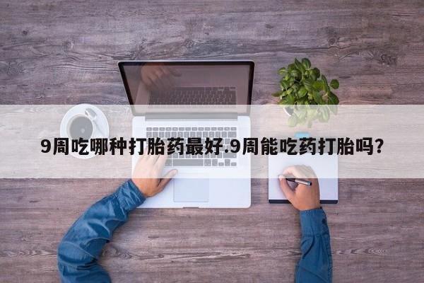 正品私人卖打胎药微信9周吃哪种打胎药最好.9周能吃药打胎吗？