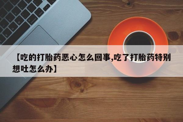 正品私人卖打胎药微信【吃的打胎药恶心怎么回事,吃了打胎药特别想吐怎么办】