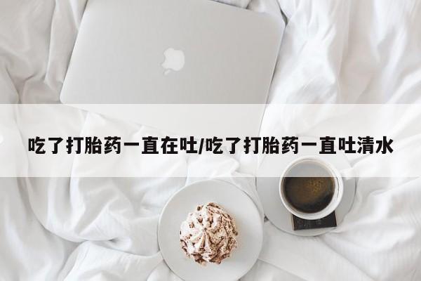 正品私人卖打胎药微信吃了打胎药一直在吐/吃了打胎药一直吐清水