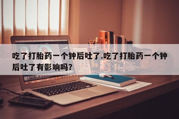 正品私人卖打胎药微信吃了打胎药一个钟后吐了.吃了打胎药一个钟后吐了有影响吗？