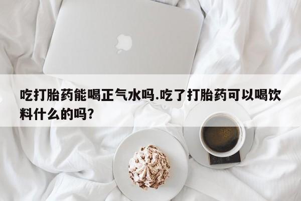 正品私人卖打胎药微信吃打胎药能喝正气水吗.吃了打胎药可以喝饮料什么的吗？