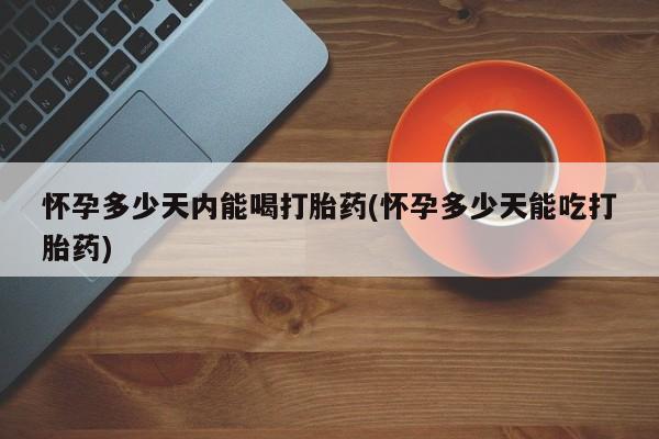 正品私人卖打胎药微信怀孕多少天内能喝打胎药(怀孕多少天能吃打胎药)