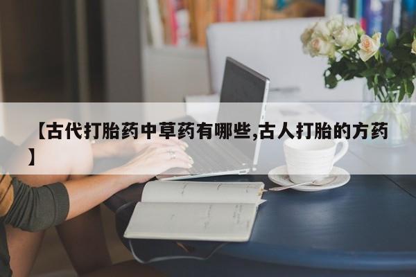 正品私人卖打胎药微信【古代打胎药中草药有哪些,古人打胎的方药】