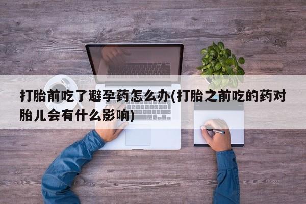 正品私人卖打胎药微信打胎前吃了避孕药怎么办(打胎之前吃的药对胎儿会有什么影响)