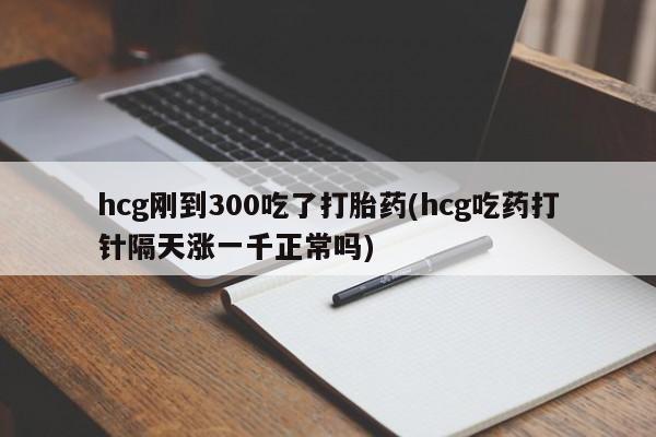 正品私人卖打胎药微信hcg刚到300吃了打胎药(hcg吃药打针隔天涨一千正常吗)