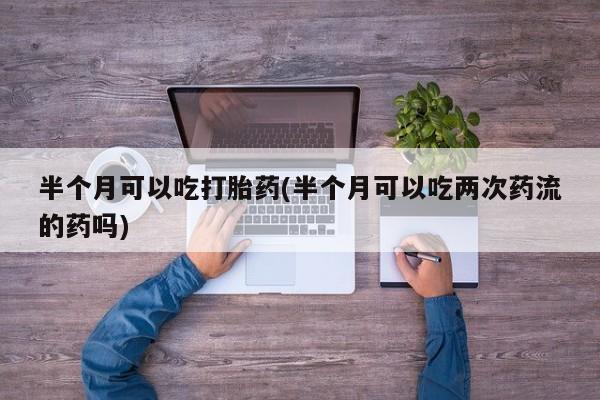 正品私人卖打胎药微信半个月可以吃打胎药(半个月可以吃两次药流的药吗)