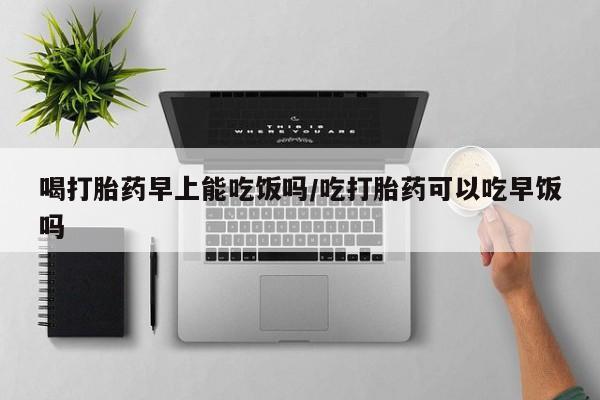 正品私人卖打胎药微信喝打胎药早上能吃饭吗/吃打胎药可以吃早饭吗