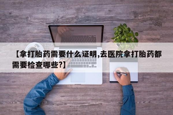 正品私人卖打胎药微信【拿打胎药需要什么证明,去医院拿打胎药都需要检查哪些?】