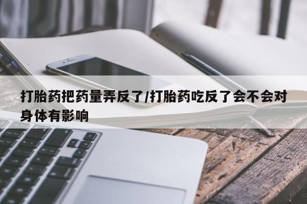 正品私人卖打胎药微信打胎药把药量弄反了/打胎药吃反了会不会对身体有影响