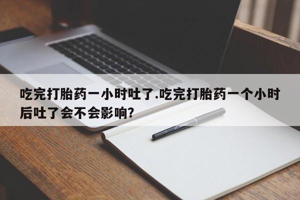 正品私人卖打胎药微信吃完打胎药一小时吐了.吃完打胎药一个小时后吐了会不会影响？