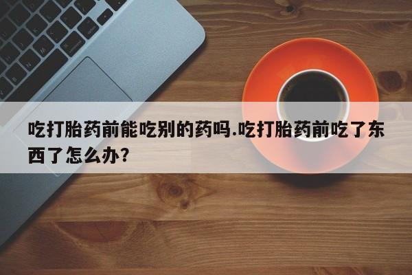 正品私人卖打胎药微信吃打胎药前能吃别的药吗.吃打胎药前吃了东西了怎么办？