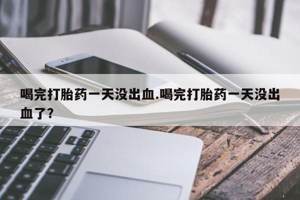 正品私人卖打胎药微信喝完打胎药一天没出血.喝完打胎药一天没出血了？