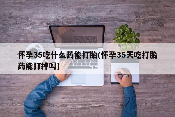 正品私人卖打胎药微信怀孕35吃什么药能打胎(怀孕35天吃打胎药能打掉吗)