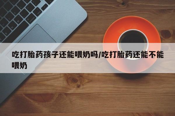 正品私人卖打胎药微信吃打胎药孩子还能喂奶吗/吃打胎药还能不能喂奶