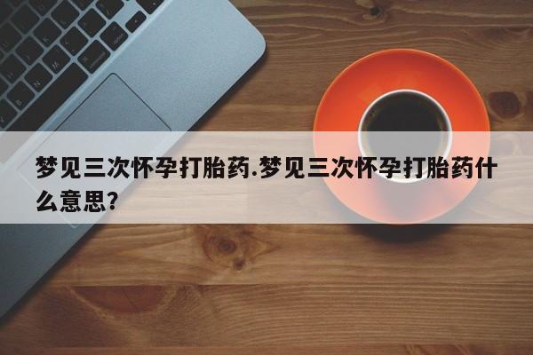 正品私人卖打胎药微信梦见三次怀孕打胎药.梦见三次怀孕打胎药什么意思？