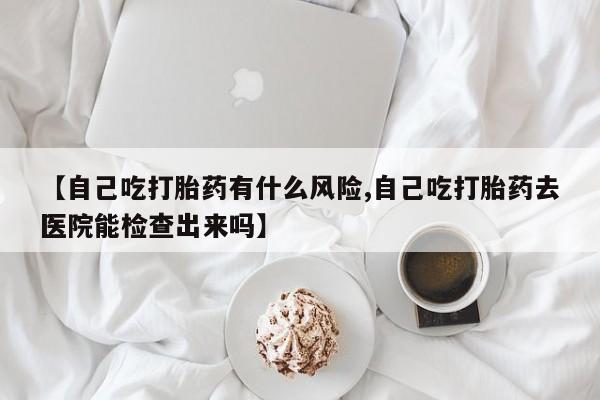 正品私人卖打胎药微信【自己吃打胎药有什么风险,自己吃打胎药去医院能检查出来吗】