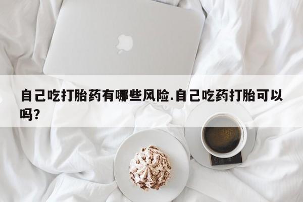 正品私人卖打胎药微信自己吃打胎药有哪些风险.自己吃药打胎可以吗？