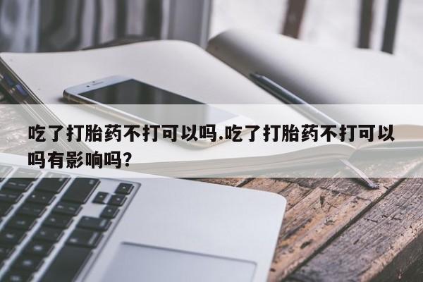 正品私人卖打胎药微信吃了打胎药不打可以吗.吃了打胎药不打可以吗有影响吗？