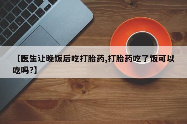 正品私人卖打胎药微信【医生让晚饭后吃打胎药,打胎药吃了饭可以吃吗?】