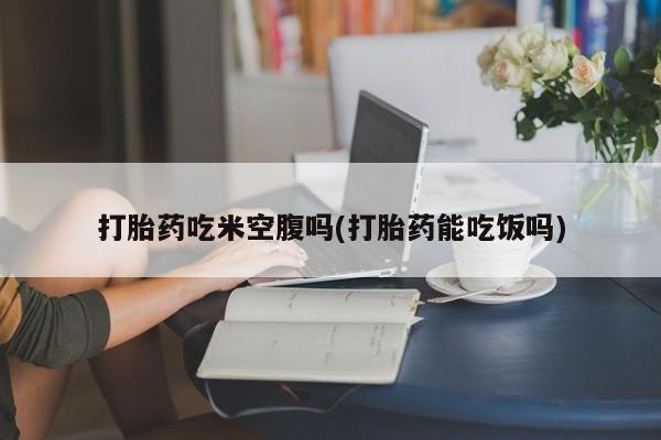 正品私人卖打胎药微信打胎药吃米空腹吗(打胎药能吃饭吗)
