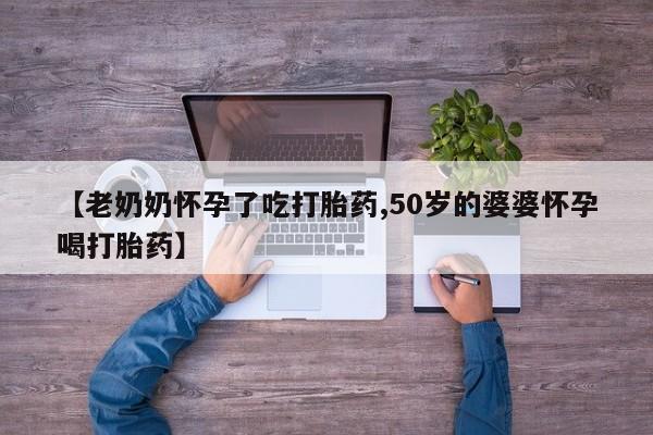 正品私人卖打胎药微信【老奶奶怀孕了吃打胎药,50岁的婆婆怀孕喝打胎药】