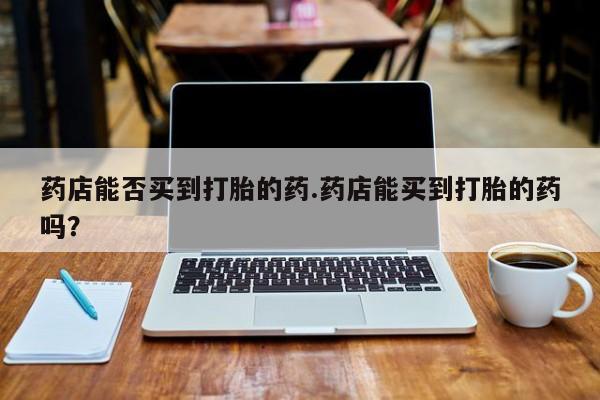 正品私人卖打胎药微信药店能否买到打胎的药.药店能买到打胎的药吗？