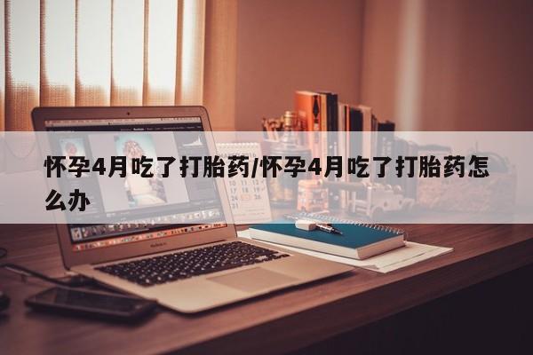 正品私人卖打胎药微信怀孕4月吃了打胎药/怀孕4月吃了打胎药怎么办